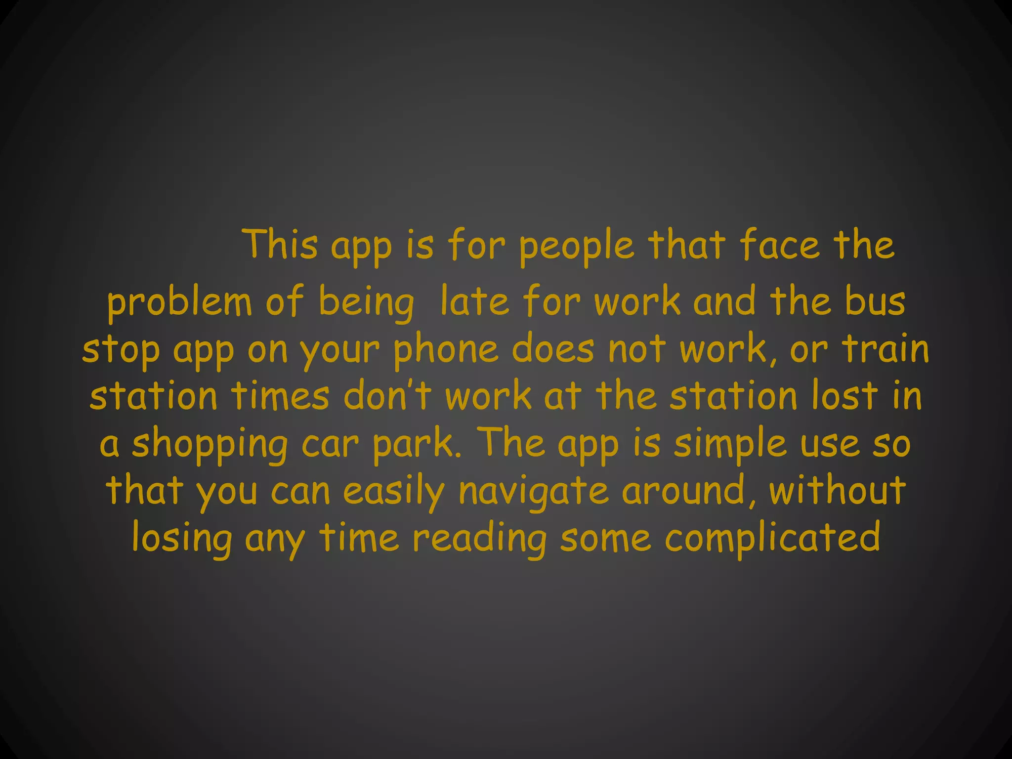 This app is for people that face the
problem of being late for work and the bus
stop app on your phone does not work, or train
station times don’t work at the station lost in
a shopping car park. The app is simple use so
that you can easily navigate around, without
losing any time reading some complicated
 