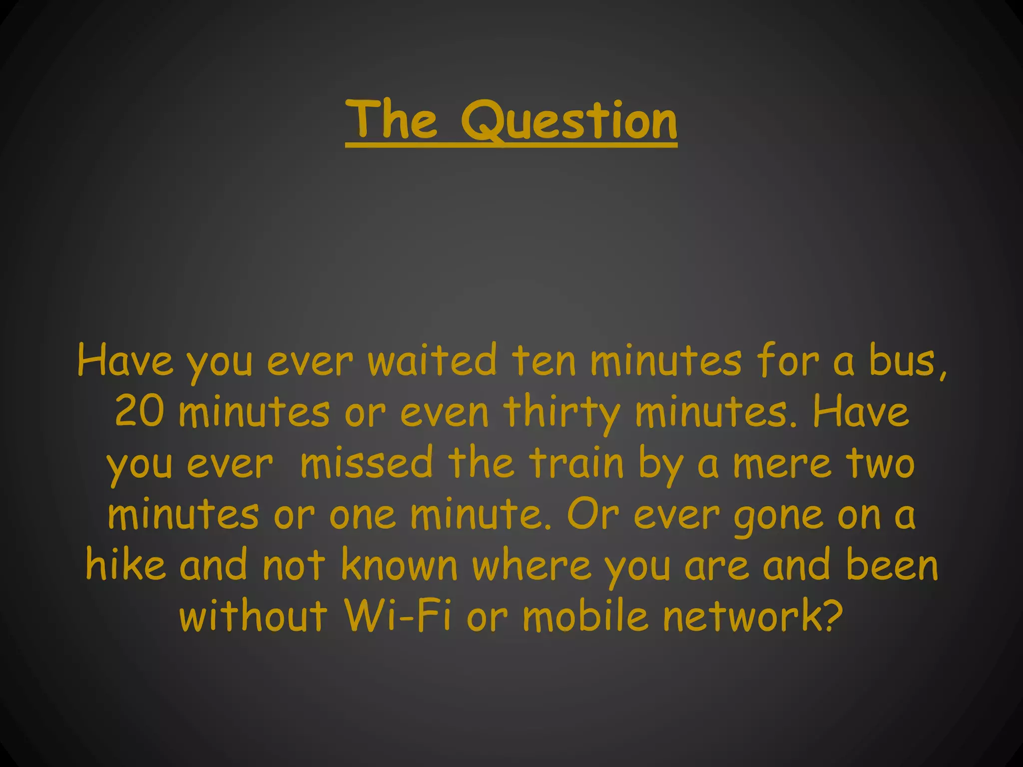 The Question
Have you ever waited ten minutes for a bus,
20 minutes or even thirty minutes. Have
you ever missed the train by a mere two
minutes or one minute. Or ever gone on a
hike and not known where you are and been
without Wi-Fi or mobile network?
 