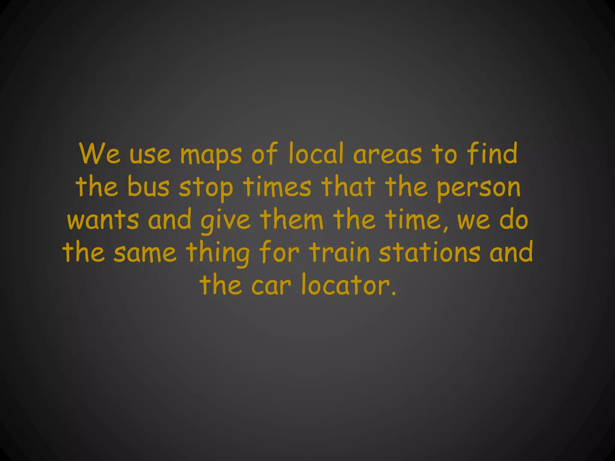 We use maps of local areas to find
the bus stop times that the person
wants and give them the time, we do
the same thing for train stations and
the car locator.
 