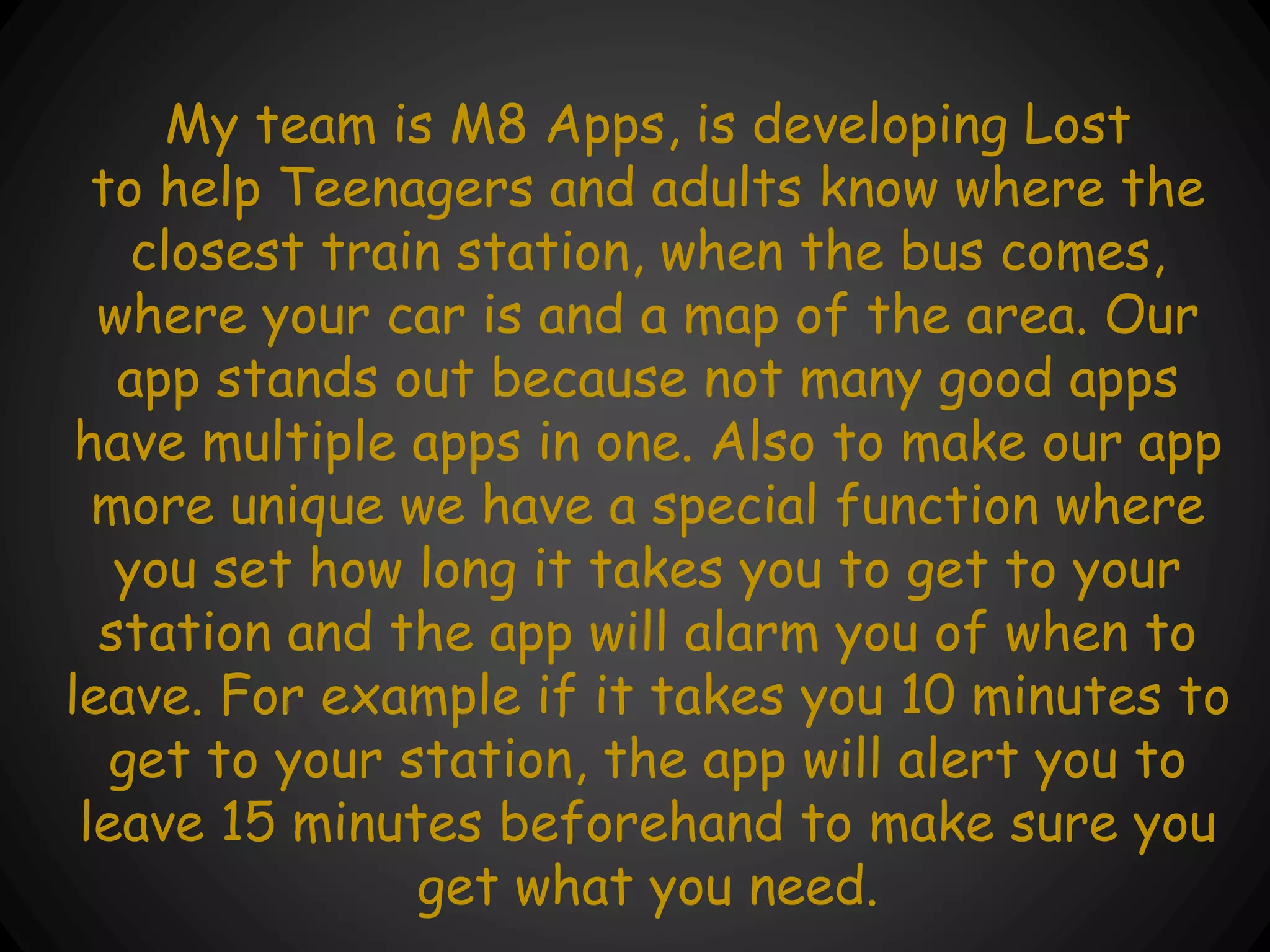 My team is M8 Apps, is developing Lost
to help Teenagers and adults know where the
closest train station, when the bus comes,
where your car is and a map of the area. Our
app stands out because not many good apps
have multiple apps in one. Also to make our app
more unique we have a special function where
you set how long it takes you to get to your
station and the app will alarm you of when to
leave. For example if it takes you 10 minutes to
get to your station, the app will alert you to
leave 15 minutes beforehand to make sure you
get what you need.
 