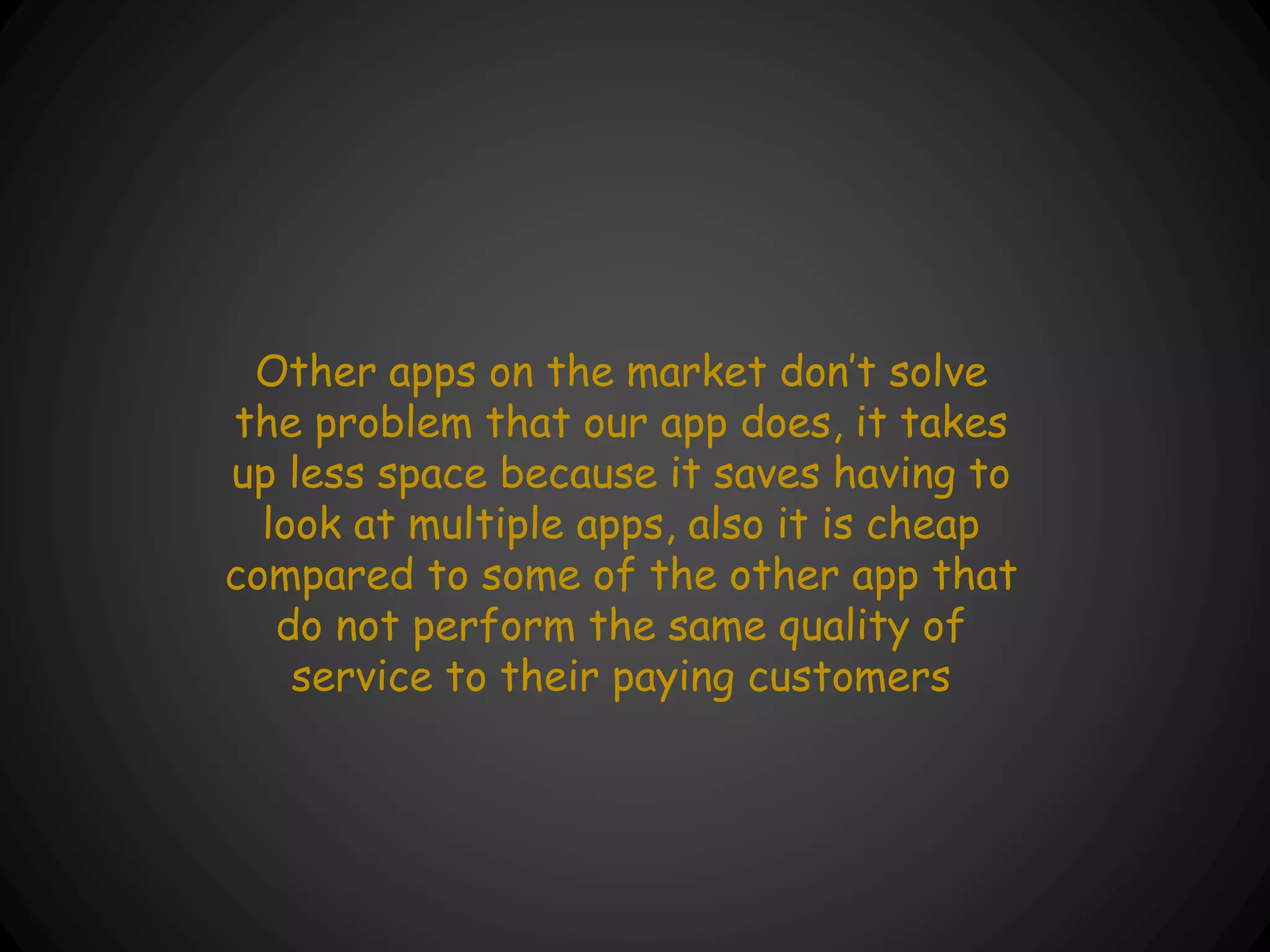 Other apps on the market don’t solve
the problem that our app does, it takes
up less space because it saves having to
look at multiple apps, also it is cheap
compared to some of the other app that
do not perform the same quality of
service to their paying customers
 