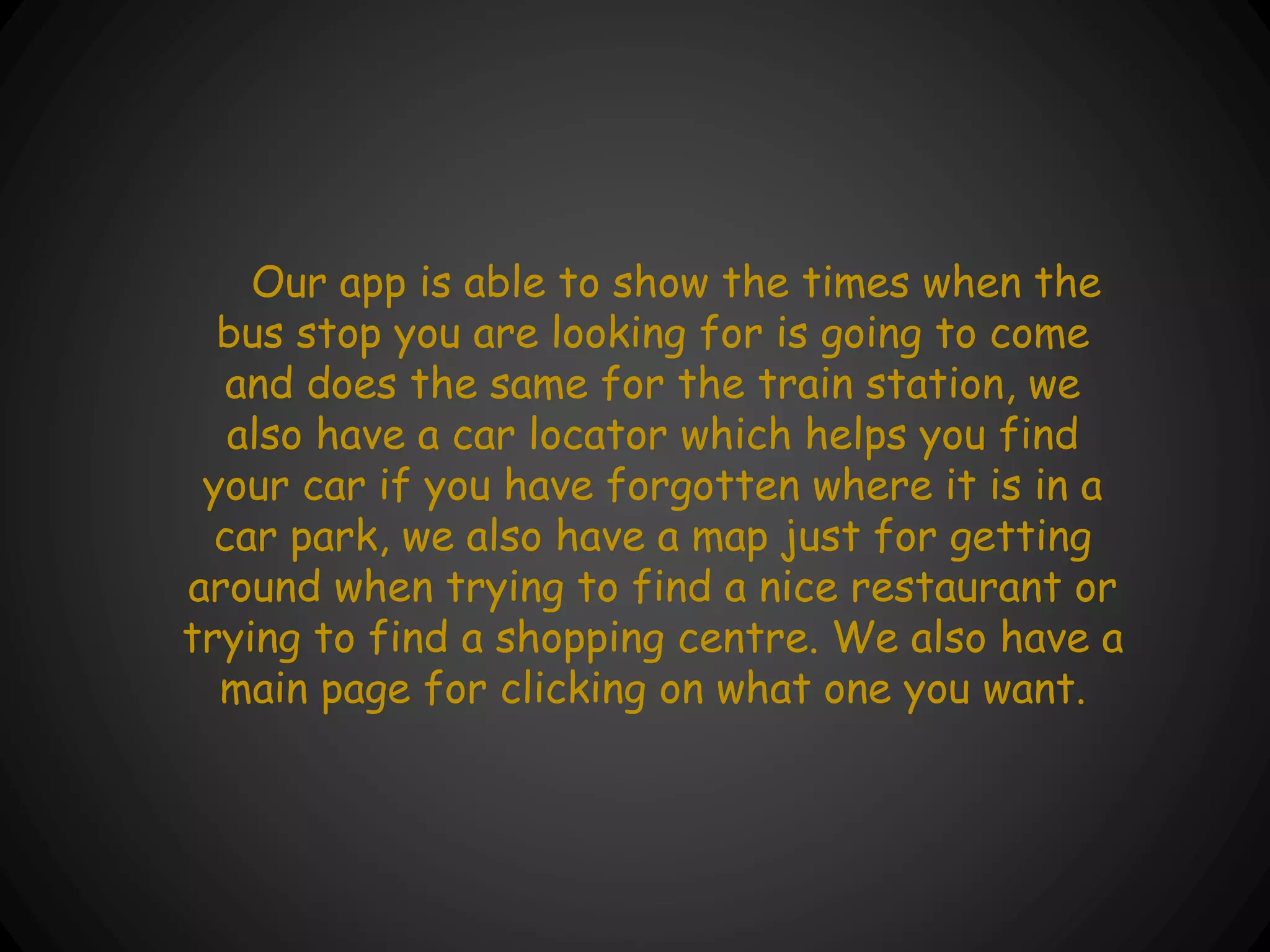 Our app is able to show the times when the
bus stop you are looking for is going to come
and does the same for the train station, we
also have a car locator which helps you find
your car if you have forgotten where it is in a
car park, we also have a map just for getting
around when trying to find a nice restaurant or
trying to find a shopping centre. We also have a
main page for clicking on what one you want.
 