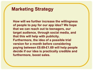 How will we further increase the willingness
of people to pay for our app idea? We hope
that we can reach out to teenagers, our
target audience, through social media, and
that this will help with publicity.
Furthermore, the idea of a possible trial
version for a month before considering
paying between £0.69-£1.69 will help people
decide if our idea is practically credible and
furthermore, boost sales.
Marketing Strategy
 