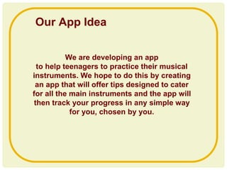 We are developing an app
to help teenagers to practice their musical
instruments. We hope to do this by creating
an app that will offer tips designed to cater
for all the main instruments and the app will
then track your progress in any simple way
for you, chosen by you.
Our App Idea
 