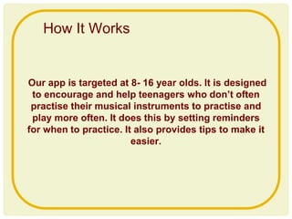 Our app is targeted at 8- 16 year olds. It is designed
to encourage and help teenagers who don’t often
practise their musical instruments to practise and
play more often. It does this by setting reminders
for when to practice. It also provides tips to make it
easier.
How It Works
 