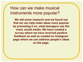 We did some research and we found out
that we can help make ideas more popular
by promoting it on, what teenagers use the
most, social media. We have created a
survey where we have received positive
feedback as well as created an Instagram
page where we can address people’s ideas
on the page.
How can we make musical
instruments more popular?
 