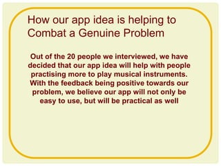 Out of the 20 people we interviewed, we have
decided that our app idea will help with people
practising more to play musical instruments.
With the feedback being positive towards our
problem, we believe our app will not only be
easy to use, but will be practical as well
How our app idea is helping to
Combat a Genuine Problem
 