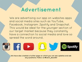 Advertisement
We are advertising our app on websites apps
and social media sites such as YouTube,
Facebook, Instagram ,Spotify and Snapchat.
This would be ideal for the younger section of
our target market because they constantly
have a connection to social media and love so
spread the word around.
We have also created a twitter page on which you can see updates and ask
any questions. Follow us @dont_dawdle!
 