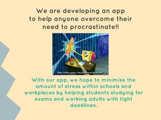 We are developing an app
to help anyone overcome their
need to procrastinate!!
With our app, we hope to minimise the
amount of stress within schools and
workplaces by helping students studying for
exams and working adults with tight
deadlines.
 