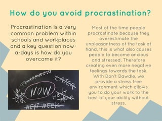 How do you avoid procrastination?
Procrastination is a very
common problem within
schools and workplaces
and a key question now-
a-days is how do you
overcome it?
Most of the time people
procrastinate because they
overestimate the
unpleasantness of the task at
hand, this is what also causes
people to become anxious
and stressed. Therefore
creating even more negative
feelings towards the task.
With Don’t Dawdle, we
provide a stress free
environment which allows
you to do your work to the
best of your ability without
stress.
 