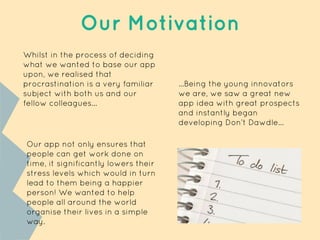 Our Motivation
Whilst in the process of deciding
what we wanted to base our app
upon, we realised that
procrastination is a very familiar
subject with both us and our
fellow colleagues...
...Being the young innovators
we are, we saw a great new
app idea with great prospects
and instantly began
developing Don’t Dawdle...
Our app not only ensures that
people can get work done on
time, it significantly lowers their
stress levels which would in turn
lead to them being a happier
person! We wanted to help
people all around the world
organise their lives in a simple
way.
 