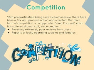 With procrastination being such a common issue, there have
been a few anti-procrastination apps created. Our main
form of competition is an app called ‘Keep Focused’ which
has suffered dramatically since creation:
● Receiving extremely poor reviews from users
● Reports of faulty operating systems and features
Competition
 