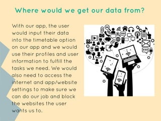 Where would we get our data from?
With our app, the user
would input their data
into the timetable option
on our app and we would
use their profiles and user
information to fulfill the
tasks we need. We would
also need to access the
internet and app/website
settings to make sure we
can do our job and block
the websites the user
wants us to.
 