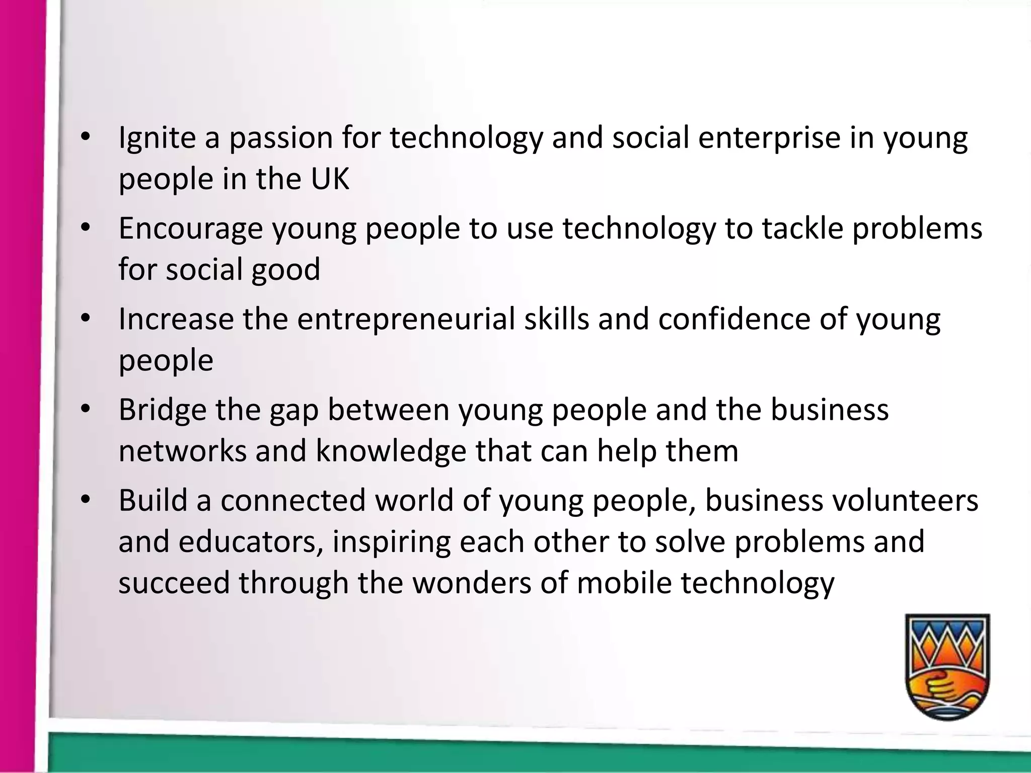 • Ignite a passion for technology and social enterprise in young
  people in the UK
• Encourage young people to use technology to tackle problems
  for social good
• Increase the entrepreneurial skills and confidence of young
  people
• Bridge the gap between young people and the business
  networks and knowledge that can help them
• Build a connected world of young people, business volunteers
  and educators, inspiring each other to solve problems and
  succeed through the wonders of mobile technology
 