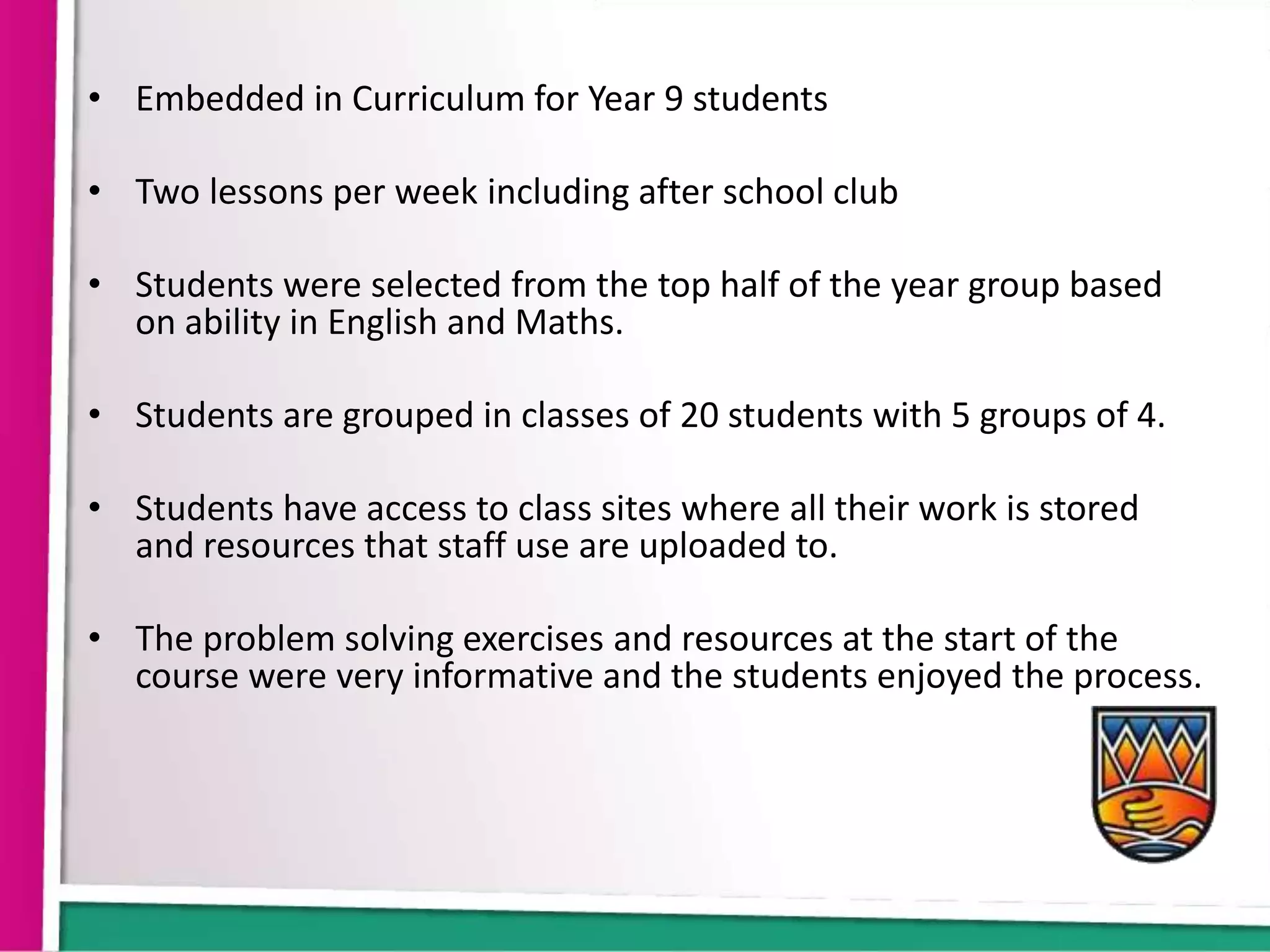 • Embedded in Curriculum for Year 9 students

• Two lessons per week including after school club

• Students were selected from the top half of the year group based
  on ability in English and Maths.

• Students are grouped in classes of 20 students with 5 groups of 4.

• Students have access to class sites where all their work is stored
  and resources that staff use are uploaded to.

• The problem solving exercises and resources at the start of the
  course were very informative and the students enjoyed the process.
 