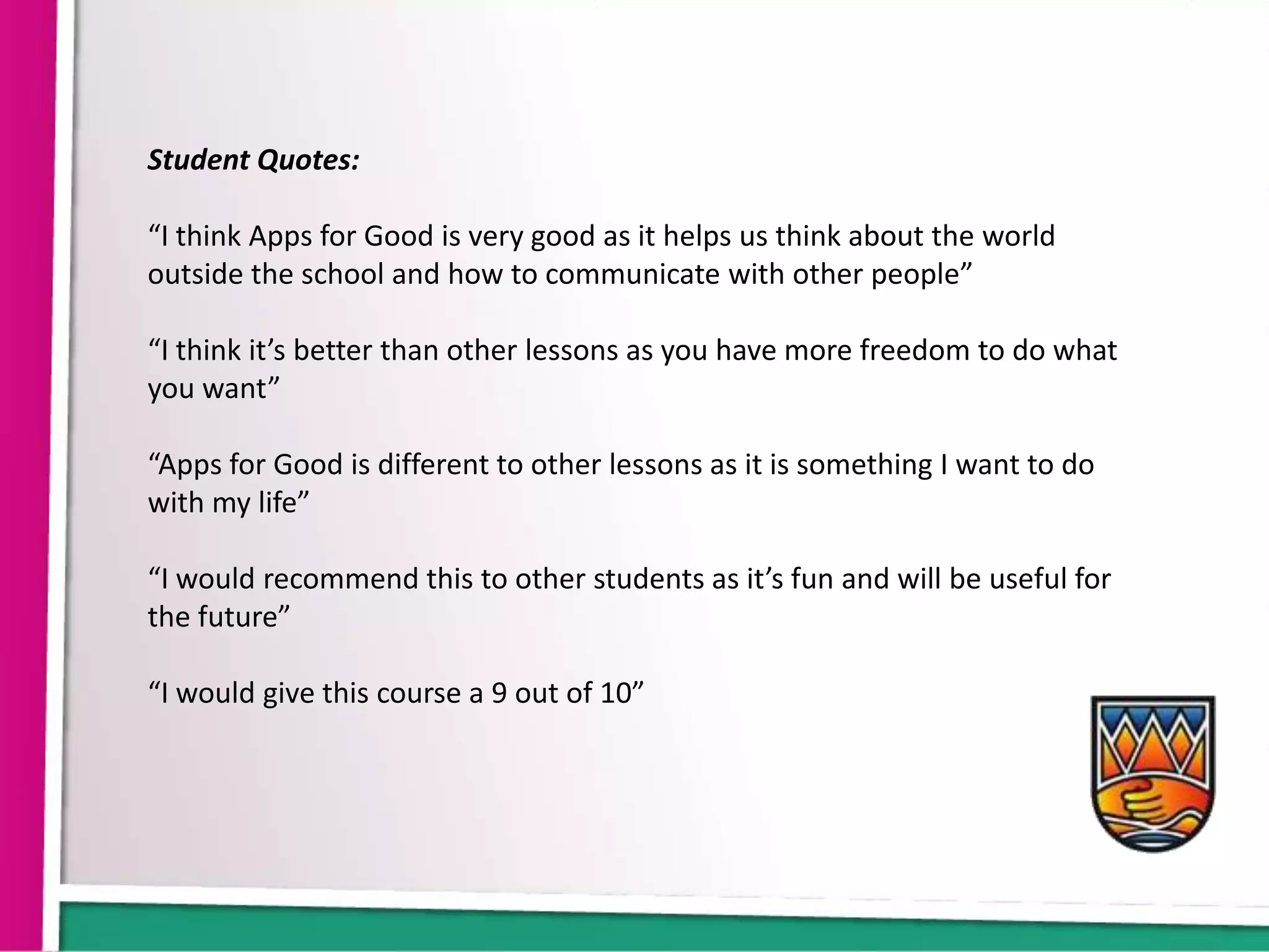 Student Quotes:

“I think Apps for Good is very good as it helps us think about the world
outside the school and how to communicate with other people”

“I think it’s better than other lessons as you have more freedom to do what
you want”

“Apps for Good is different to other lessons as it is something I want to do
with my life”

“I would recommend this to other students as it’s fun and will be useful for
the future”

“I would give this course a 9 out of 10”
 