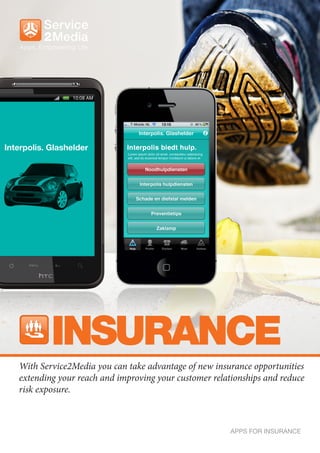 INSURANCE
With Service2Media you can take advantage of new insurance opportunities
extending your reach and improving your customer relationships and reduce
risk exposure.



                                                      APPS FOR INSURANCE
 
