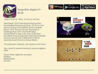 DragonBox Algebra 5+
$5.99

•Ages 5 and Up (Also, 12 and up version)
Gold Medal: 2012 International Serious Play
Awards/Best Educational Game: 2012 Fun and
Serious Games Festival/Best Serious Mobile
Game: 2012 Serious Games Showcase &
Challenge/App of the Year/GullTasten
2012/Children’s App of the Year:GullTasten
2012/Best Serious Game:9th International Mobile
Gaming Awards (2012 IMGA)/2013 ON for
Learning Award:Common Sense Media
10 progressive chapters, with graphics and music

Also, great for parents looking to improve algebra
skills
Covers basic algebraic concepts:
Addition
Multiplication
Division

 