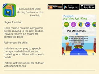 iTouchLearn Life Skills:
Morning Routines for Kids
Free/Paid

•Ages 4 and up
Each routine must be completed
before moving to the next routine.
Players receive an award for
completed tasks
Reinforces life skills

Includes music, play to speech
therapy, verbal directions and
modeling for children with speech
needs
Pattern activities ideal for children
with special needs

 