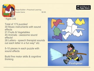 Shape Builder—Preschool Learning
Puzzle Game
$0.99

•Ages 3-6
Total of 173 puzzles!
30 Music instruments with sound
effects
21 Fruits & Vegetables
45 Animals - awesome sound
effects!
26 Letters - speech therapist sounds
out each letter in a fun way* etc
5-10 pieces in each puzzle with
sound effects
Build fine motor skills & cognitive
thinking

 