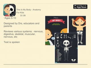 •Ages 6-10

This Is My Body - Anatomy
For Kids
$1.99

Designed by Drs, educators and
parents
Reviews various systems: nervous,
digestive, skeletal, muscular,
nervous, etc
Text is spoken

 