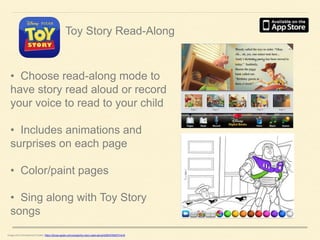 Toy Story Read-Along

• Choose read-along mode to
have story read aloud or record
your voice to read to your child
• Includes animations and
surprises on each page
• Color/paint pages

• Sing along with Toy Story
songs
Image and Informational Credits: https://itunes.apple.com/us/app/toy-story-read-along/id364376920?mt=8

 