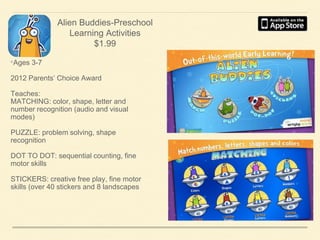 Alien Buddies-Preschool
Learning Activities
$1.99

•Ages 3-7
2012 Parents’ Choice Award
Teaches:
MATCHING: color, shape, letter and
number recognition (audio and visual
modes)
PUZZLE: problem solving, shape
recognition
DOT TO DOT: sequential counting, fine
motor skills
STICKERS: creative free play, fine motor
skills (over 40 stickers and 8 landscapes

 