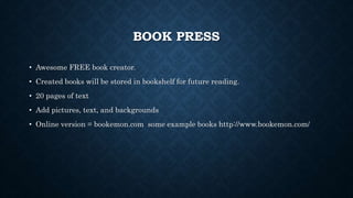 BOOK PRESS
• Awesome FREE book creator.
• Created books will be stored in bookshelf for future reading.
• 20 pages of text
• Add pictures, text, and backgrounds
• Online version = bookemon.com some example books http://www.bookemon.com/
 
