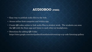 AUDIOBOO (FREE)
• Easy way to publish audio files to the web.
• Access online from computer and within app
• Create QR codes online to link audio files to student work. The students can scan
the QR with the Scan app and listen to each other on headphones.
• Directions for adding QR Codes
https://sites.google.com/site/ipadmultimediatools/creating-a-qr-code-listening-gallery
 