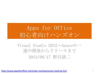 Apps for Office
初心者向けハンズオン
Visual Studio 2012～Azureの一
連の開発からリリースまで
2013/06/17 野呂清二
1http://www.appsforoffice.net/study-meeting/study-meeting-2st/
 
