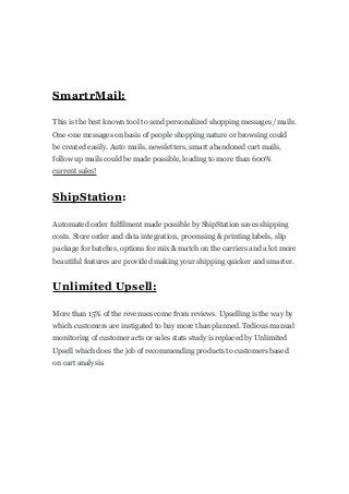 SmartrMail:
This is the best known tool to send personalized shopping messages /mails.
One-one messages on basis of people shopping nature or browsing could
be created easily. Auto mails, newsletters, smart abandoned cart mails,
follow up mails could be made possible, leading to more than 600%
current sales!
ShipStation:
Automated order fulfilment made possible by ShipStation saves shipping
costs. Store order and data integration, processing & printing labels, slip
package for batches, options for mix & match on the carriers and a lot more
beautiful features are provided making your shipping quicker and smarter.
Unlimited Upsell:
More than 15% of the revenues come from reviews. Upselling is the way by
which customers are instigated to buy more than planned. Tedious manual
monitoring of customer acts or sales stats study is replaced by Unlimited
Upsell which does the job of recommending products to customers based
on cart analysis.
 