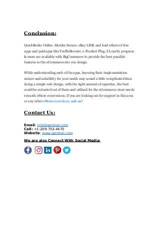 Conclusion:
QuickBooks Online, McAfee Secure, eBay LINK and load others of free
apps and paid apps like TrafficBooster, e-Product Plug, S Loyalty program
& more are available with BigCommerce to provide the best possible
features to the eCommerce site you design.
While understanding each of the apps, knowing their implementation
nature and suitability for your needs may sound a little complicated than
doing a simple web design, with the right amount of expertise, the best
could be extracted out of them and utilized for the eCommerce store needs
towards eStore conversions. If you are looking out for support in this area
or any other eStore services, ask us!
Contact Us:
Email: info@qeretail.com
Call: +1-209-753-4470
Website: www.qeretail.com
We are also Connect With Social Media:
 