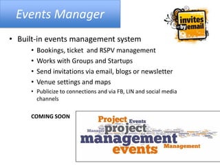 Events Manager
• Built-in events management system
• Bookings, ticket and RSPV management
• Works with Groups and Startups
• Send invitations via email, blogs or newsletter
• Venue settings and maps
• Publicize to connections and via FB, LIN and social media
channels
COMING SOON
 