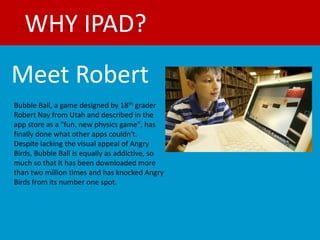 WHY IPAD?
Meet Robert
Bubble Ball, a game designed by 18th grader
Robert Nay from Utah and described in the
app store as a "fun, new physics game", has
finally done what other apps couldn't.
Despite lacking the visual appeal of Angry
Birds, Bubble Ball is equally as addictive, so
much so that it has been downloaded more
than two million times and has knocked Angry
Birds from its number one spot.
 