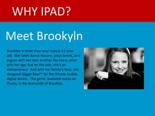 WHY IPAD?
Meet Brookyln
Brooklyn is more than your typical 12-year-
old. She takes dance lessons, plays tennis, and
argues with her twin brother like many other
girls her age, but on the side, she’s an
entrepreneur. And with her family’s help, she
designed Giggle Bear™ for the iPhone mobile
digital device. The game, available today on
iTunes, is the brainchild of Brooklyn.
 