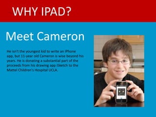 WHY IPAD?
Meet Cameron
He isn't the youngest kid to write an iPhone
app, but 11-year old Cameron is wise beyond his
years. He is donating a substantial part of the
proceeds from his drawing app iSketch to the
Mattel Children's Hospital UCLA.
 