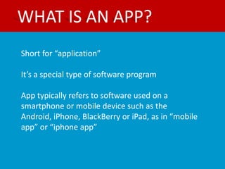 WHAT IS AN APP?
Short for “application”

It’s a special type of software program

App typically refers to software used on a
smartphone or mobile device such as the
Android, iPhone, BlackBerry or iPad, as in “mobile
app” or “iphone app”
 