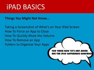 iPAD BASICS
Things You Might Not Know…

Taking a Screenshot of What’s on Your iPad Screen
How To Force an App to Close
How To Quickly Mute the Volume
How To Remove an App
Folders to Organize Your Apps
                              For These How To’s and More:
                              Use the iPad Superhero Handbook
 
