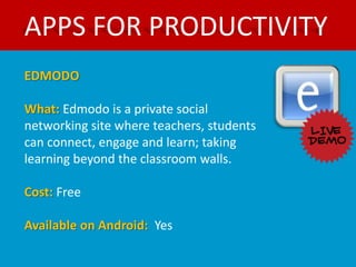 APPS FOR PRODUCTIVITY
EDMODO

What: Edmodo is a private social
networking site where teachers, students
can connect, engage and learn; taking
learning beyond the classroom walls.

Cost: Free

Available on Android: Yes
 