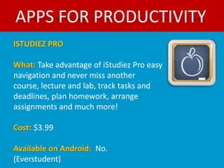 APPS FOR PRODUCTIVITY
ISTUDIEZ PRO

What: Take advantage of iStudiez Pro easy
navigation and never miss another
course, lecture and lab, track tasks and
deadlines, plan homework, arrange
assignments and much more!

Cost: $3.99

Available on Android: No.
(Everstudent)
 