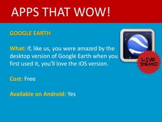 APPS THAT WOW!
GOOGLE EARTH

What: If, like us, you were amazed by the
desktop version of Google Earth when you
first used it, you'll love the iOS version.

Cost: Free

Available on Android: Yes
 
