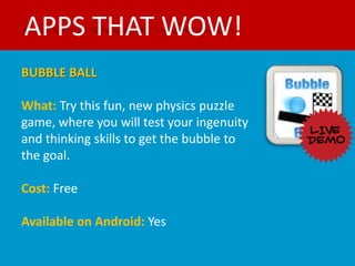 APPS THAT WOW!
BUBBLE BALL

What: Try this fun, new physics puzzle
game, where you will test your ingenuity
and thinking skills to get the bubble to
the goal.

Cost: Free

Available on Android: Yes
 