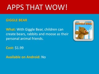 APPS THAT WOW!
GIGGLE BEAR

What: With Giggle Bear, children can
create bears, rabbits and moose as their
personal animal friends.

Cost: $1.99

Available on Android: No
 