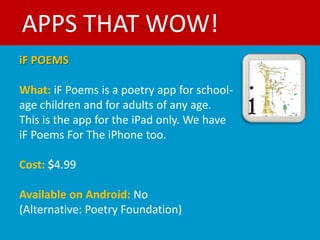 APPS THAT WOW!
iF POEMS

What: iF Poems is a poetry app for school-
age children and for adults of any age.
This is the app for the iPad only. We have
iF Poems For The iPhone too.

Cost: $4.99

Available on Android: No
(Alternative: Poetry Foundation)
 