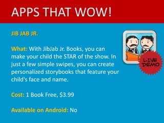 APPS THAT WOW!
JIB JAB JR.

What: With JibJab Jr. Books, you can
make your child the STAR of the show. In
just a few simple swipes, you can create
personalized storybooks that feature your
child's face and name.

Cost: 1 Book Free, $3.99

Available on Android: No
 