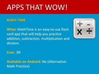 APPS THAT WOW!
MATH TIME

What: MathTime is an easy-to-use flash
card app that will help you practice
addition, subtraction, multiplication and
division.

Cost: .99

Available on Android: No (Alternative:
Math Practice)
 
