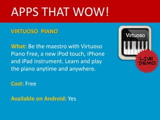 APPS THAT WOW!
VIRTUOSO PIANO

What: Be the maestro with Virtuoso
Piano Free, a new iPod touch, iPhone
and iPad instrument. Learn and play
the piano anytime and anywhere.

Cost: Free

Available on Android: Yes
 