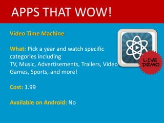 APPS THAT WOW!
Video Time Machine

What: Pick a year and watch specific
categories including
TV, Music, Advertisements, Trailers, Video
Games, Sports, and more!

Cost: 1.99

Available on Android: No
 