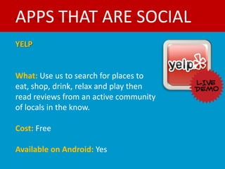 APPS THAT ARE SOCIAL
YELP


What: Use us to search for places to
eat, shop, drink, relax and play then
read reviews from an active community
of locals in the know.

Cost: Free

Available on Android: Yes
 