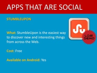 APPS THAT ARE SOCIAL
STUMBLEUPON


What: StumbleUpon is the easiest way
to discover new and interesting things
from across the Web.

Cost: Free

Available on Android: Yes
 